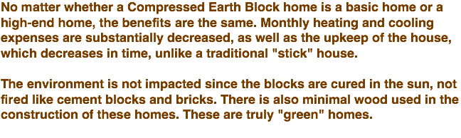 No matter whether a Compressed Earth Block home is a basic home or a high-end home, the benefits are the same. Monthly heating and cooling expenses are substantially decreased, as well as the upkeep of the house, which decreases in time, unlike a traditional "stick" house. The environment is not impacted since the blocks are cured in the sun, not fired like cement blocks and bricks. There is also minimal wood used in the construction of these homes. These are truly "green" homes. 